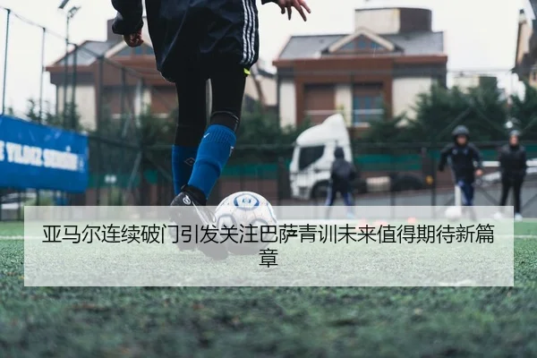 亚马尔连续破门引发关注巴萨青训未来值得期待新篇章